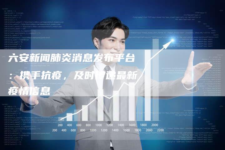 六安新闻肺炎消息发布平台：携手抗疫，及时传递最新疫情信息