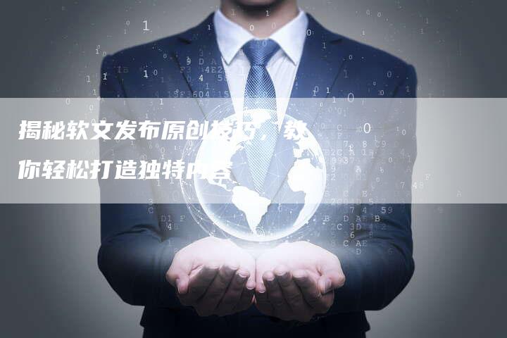 揭秘软文发布原创技巧，教你轻松打造独特内容