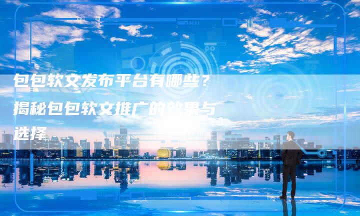 包包软文发布平台有哪些？揭秘包包软文推广的效果与选择