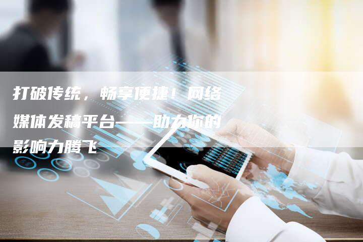 打破传统，畅享便捷！网络媒体发稿平台——助力你的影响力腾飞