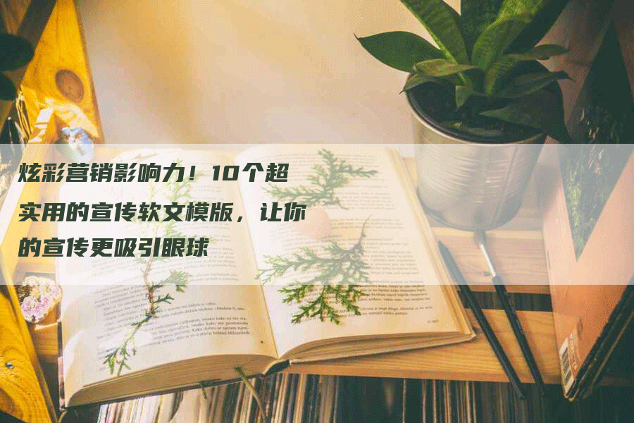炫彩营销影响力！10个超实用的宣传软文模版，让你的宣传更吸引眼球