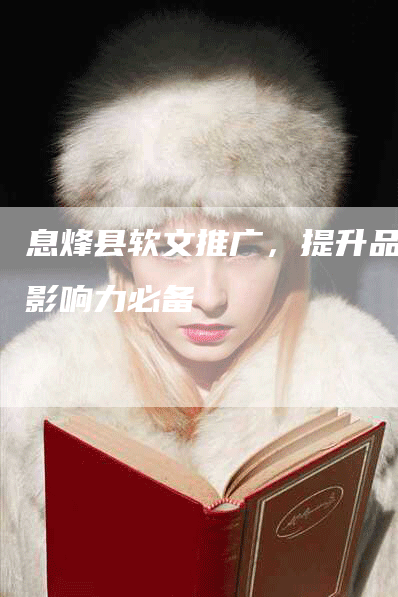 息烽县软文推广，提升品牌影响力必备