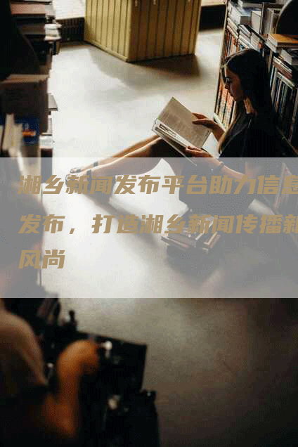 湘乡新闻发布平台助力信息发布，打造湘乡新闻传播新风尚