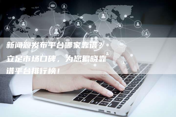 新闻源发布平台哪家靠谱？立足市场口碑，为您揭晓靠谱平台排行榜！