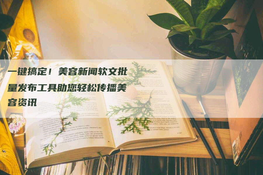 一键搞定！美容新闻软文批量发布工具助您轻松传播美容资讯