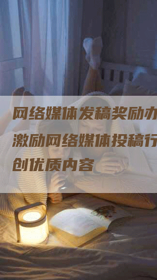 网络媒体发稿奖励办法高效激励网络媒体投稿行为，共创优质内容