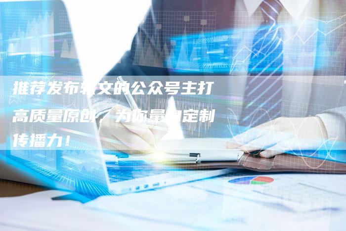 推荐发布软文的公众号主打高质量原创，为你量身定制传播力！