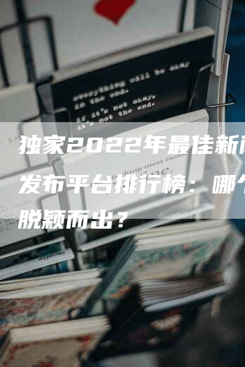 独家2022年最佳新闻稿发布平台排行榜：哪个平台脱颖而出？