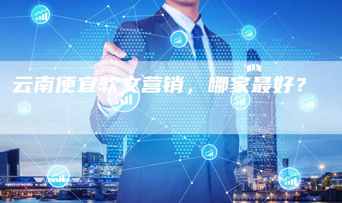 云南便宜软文营销，哪家最好？