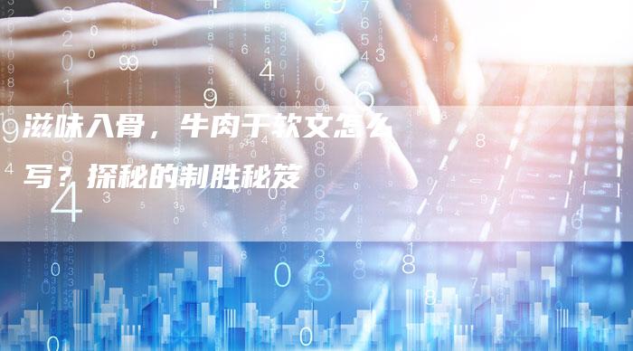 滋味入骨，牛肉干软文怎么写？探秘的制胜秘笈