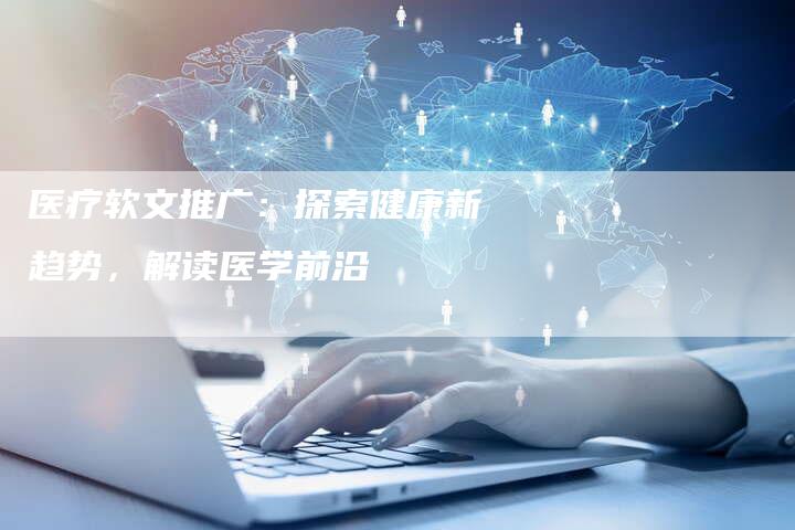 医疗软文推广：探索健康新趋势，解读医学前沿