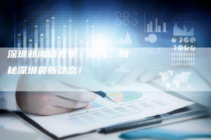 深圳新闻稿发布：领先，揭秘深圳最新动态！