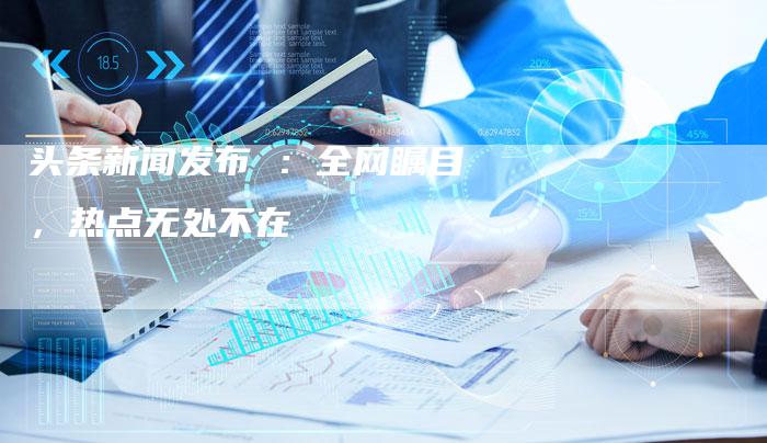 头条新闻发布 ：全网瞩目，热点无处不在