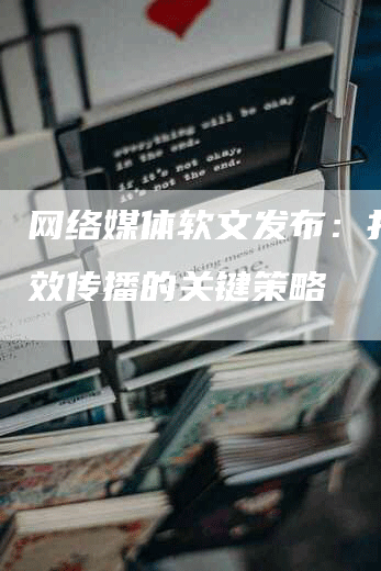 网络媒体软文发布：打造有效传播的关键策略