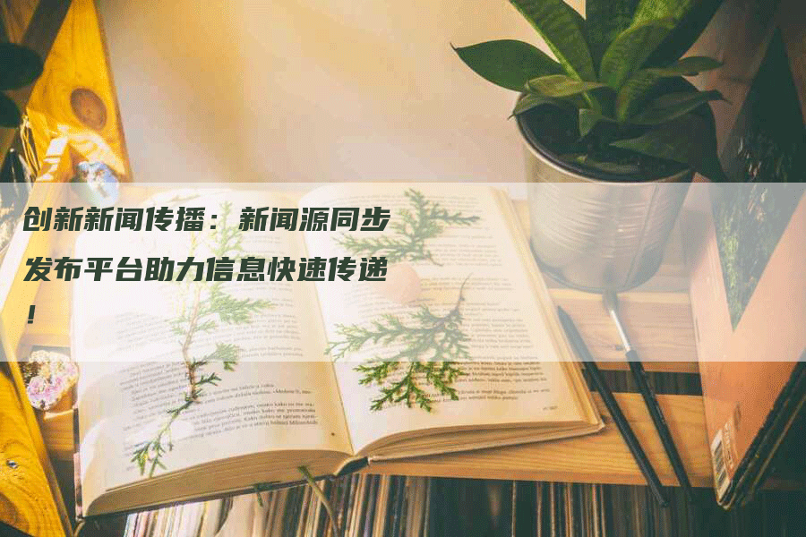 创新新闻传播：新闻源同步发布平台助力信息快速传递！