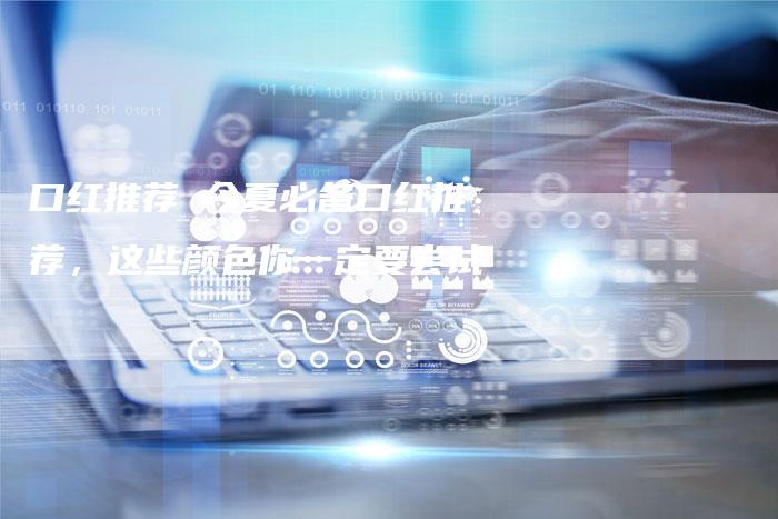 口红推荐 今夏必备口红推荐，这些颜色你一定要尝试