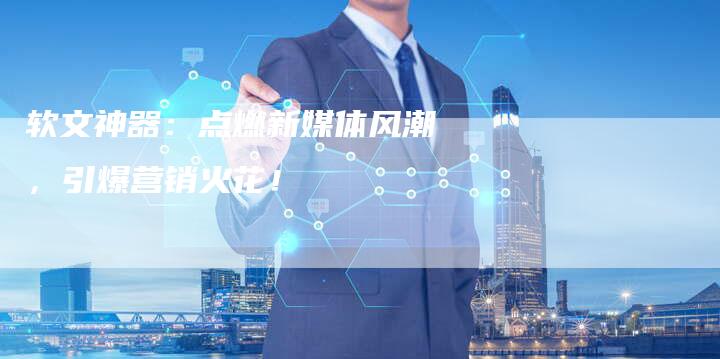 软文神器：点燃新媒体风潮，引爆营销火花！