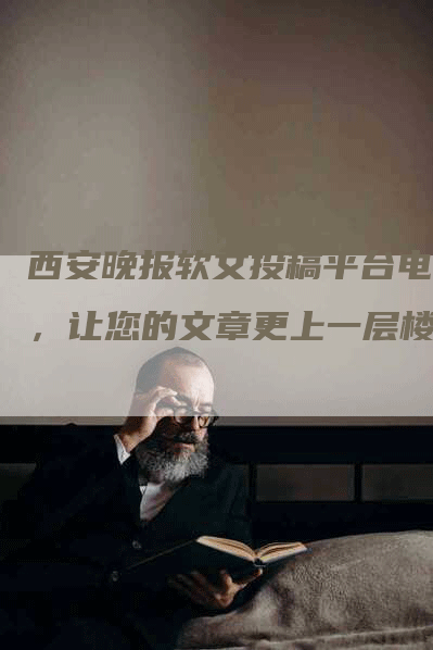 西安晚报软文投稿平台电话，让您的文章更上一层楼