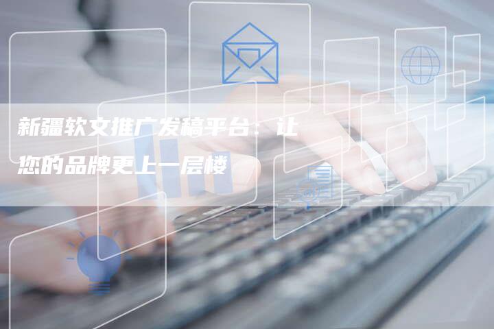 新疆软文推广发稿平台：让您的品牌更上一层楼