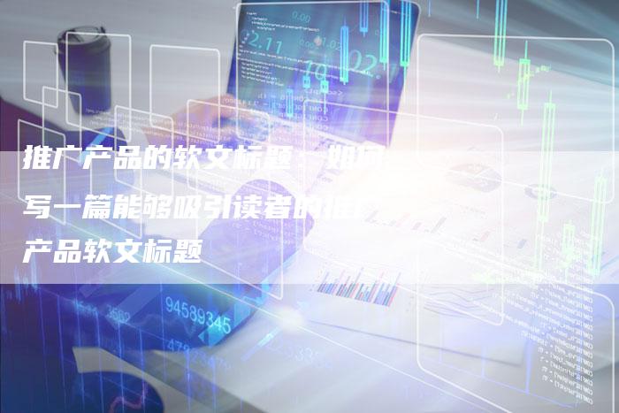 推广产品的软文标题：如何写一篇能够吸引读者的推广产品软文标题