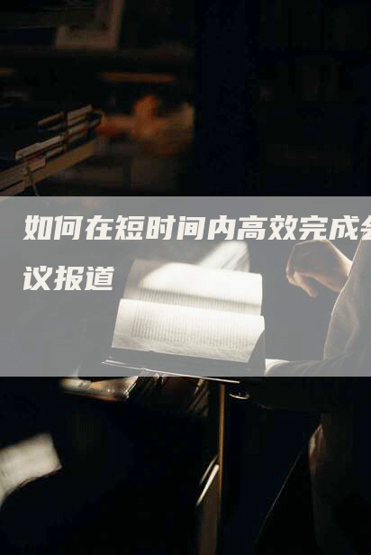 如何在短时间内高效完成会议报道