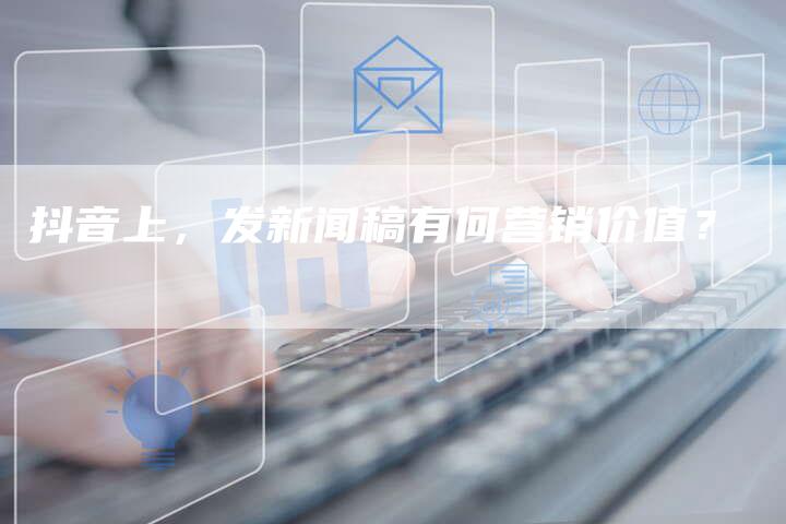 抖音上，发新闻稿有何营销价值？