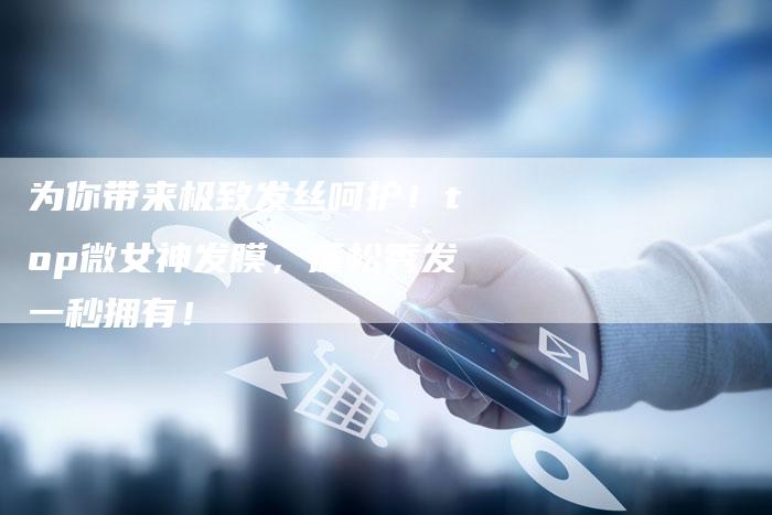 为你带来极致发丝呵护！top微女神发膜，蓬松秀发一秒拥有！