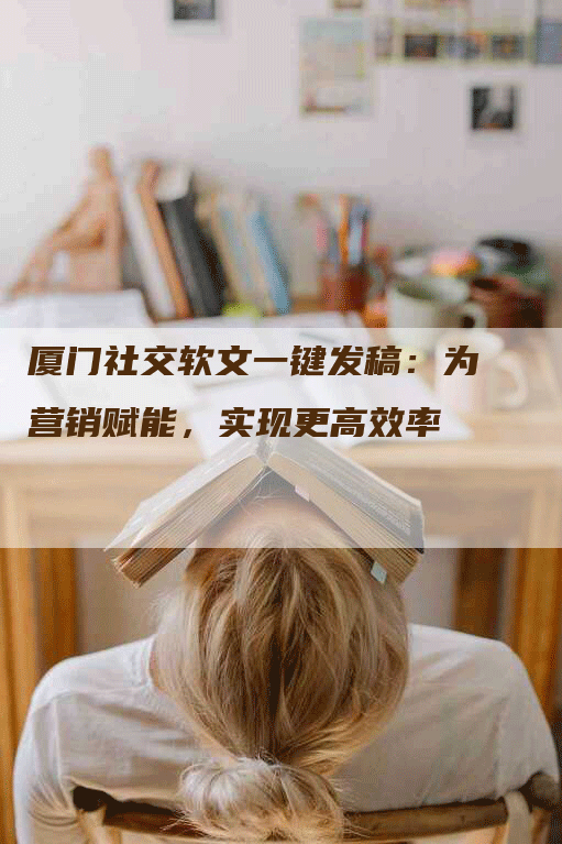 厦门社交软文一键发稿：为营销赋能，实现更高效率