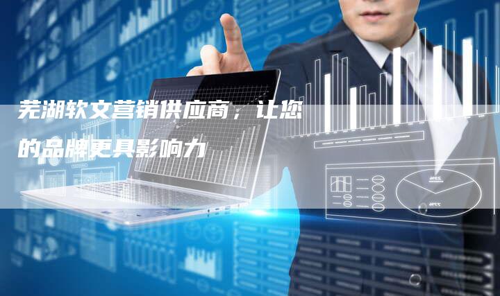 芜湖软文营销供应商，让您的品牌更具影响力