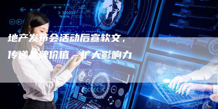 地产发布会活动后宣软文，传递品牌价值，扩大影响力
