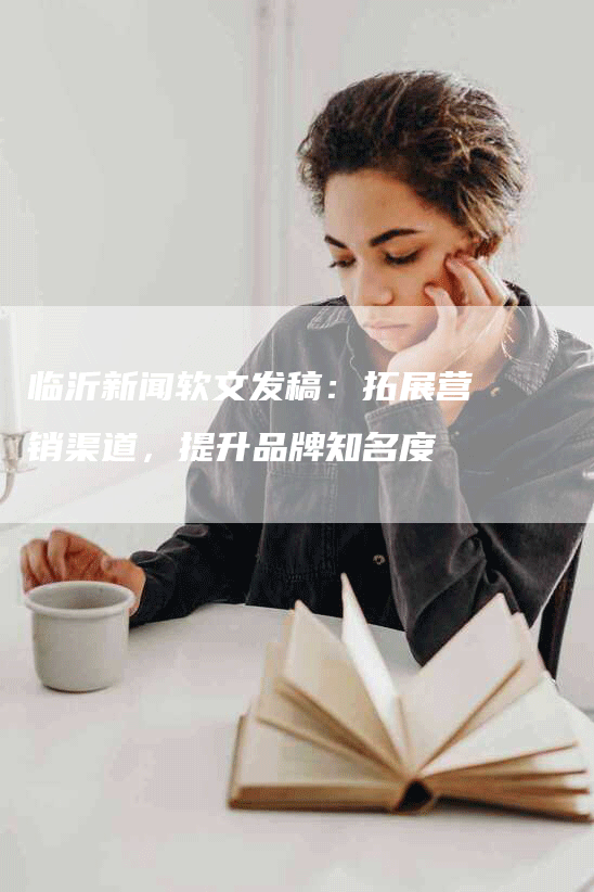 临沂新闻软文发稿：拓展营销渠道，提升品牌知名度