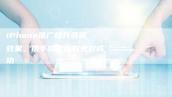iPhone推广提升营销效果，携手软文赢取更多成功