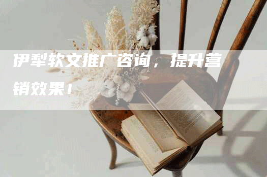 伊犁软文推广咨询，提升营销效果！
