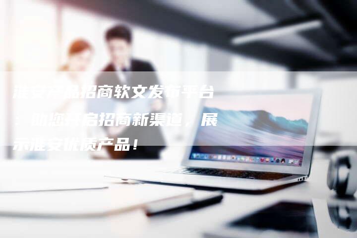 淮安产品招商软文发布平台：助您开启招商新渠道，展示淮安优质产品！