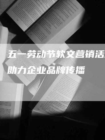五一劳动节软文营销活动，助力企业品牌传播