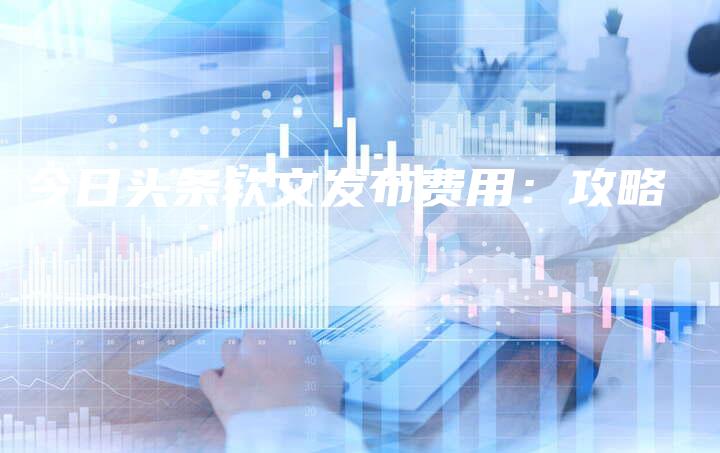 今日头条软文发布费用：攻略