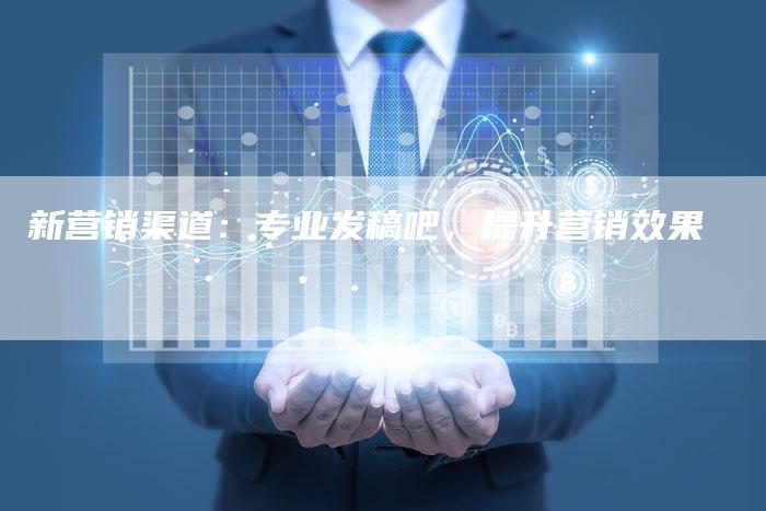 新营销渠道：专业发稿吧，提升营销效果