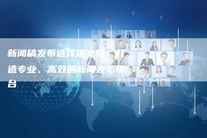 新闻稿发布选择推文网：打造专业、高效的新闻发布平台