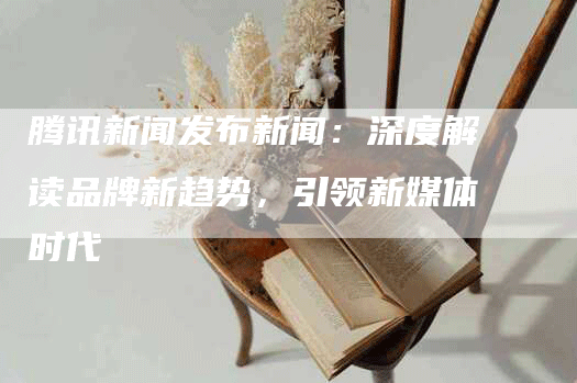 腾讯新闻发布新闻：深度解读品牌新趋势，引领新媒体时代