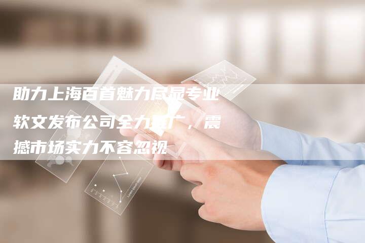 助力上海百首魅力尽显专业软文发布公司全力推广，震撼市场实力不容忽视