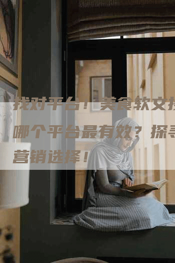 找对平台！美食软文投放在哪个平台最有效？探寻最佳营销选择！