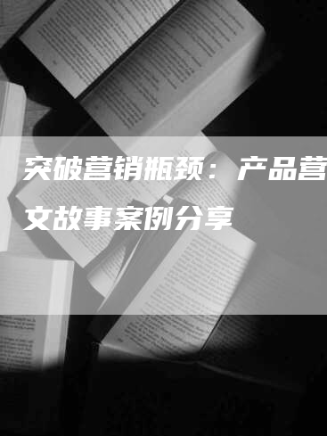 突破营销瓶颈：产品营销软文故事案例分享