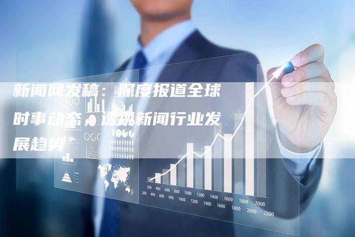 新闻网发稿：深度报道全球时事动态，透视新闻行业发展趋势