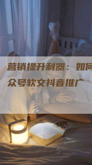 营销提升利器：如何利用公众号软文抖音推广
