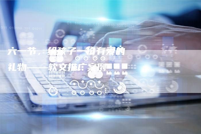 六一节，给孩子一份有爱的礼物——软文推广案例