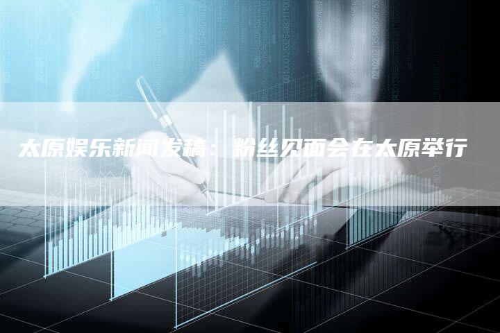 太原娱乐新闻发稿：粉丝见面会在太原举行