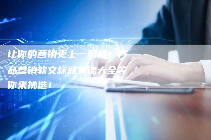 让你的营销更上一层楼！产品营销软文标题集锦大全等你来挑选！