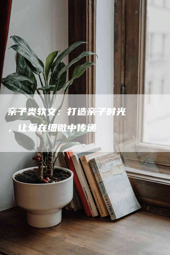 亲子类软文：打造亲子时光，让爱在细微中传递