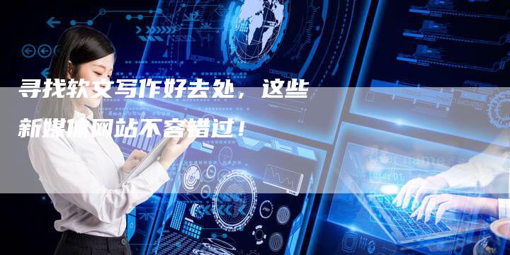 寻找软文写作好去处，这些新媒体网站不容错过！