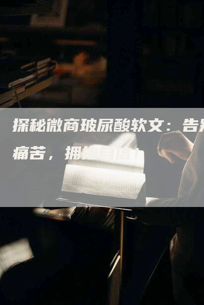 探秘微商玻尿酸软文：告别痛苦，拥抱自信！